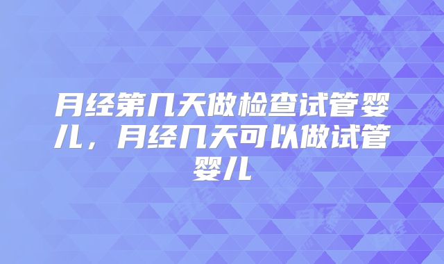 月经第几天做检查试管婴儿,月经几天可以做试管婴儿