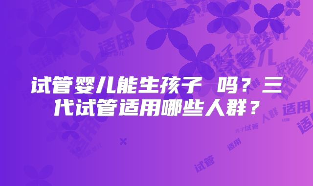 试管婴儿能生孩子 吗?三代试管适用哪些人群?