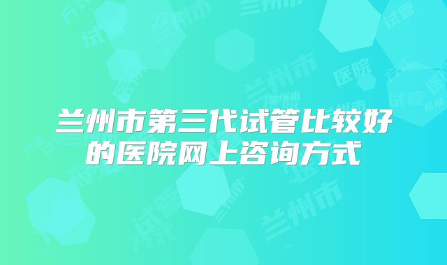 兰州市第三代试管比较好的医院网上咨询方式