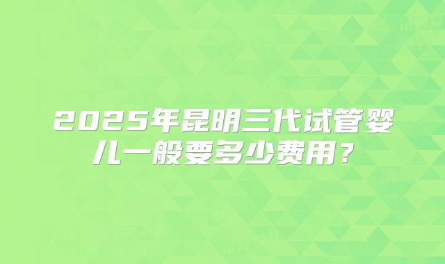 2025年昆明三代试管婴儿一般要多少费用？