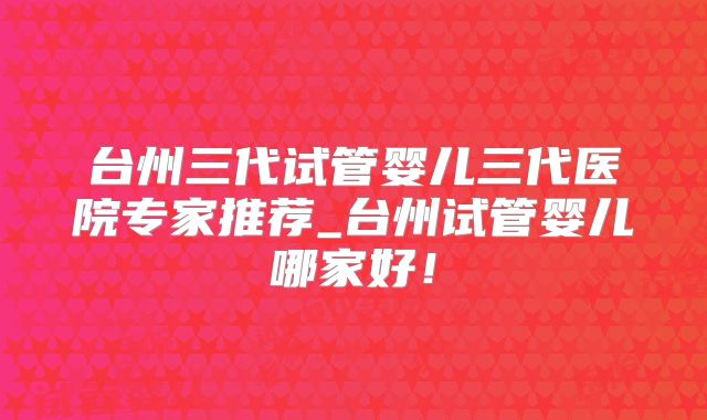 台州三代试管婴儿三代医院专家推荐_台州试管婴儿哪家好！