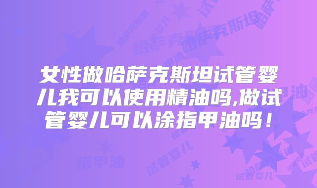 女性做哈萨克斯坦试管婴儿我可以使用精油吗,做试管婴儿可以涂指甲油吗!
