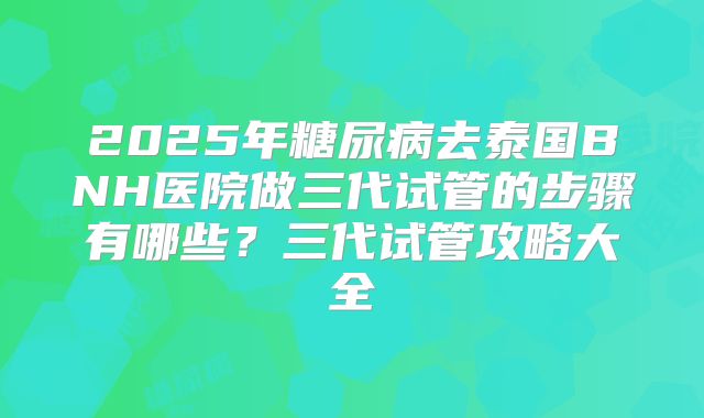 2025年糖尿病去泰国BNH医院做三代试管的步骤有哪些?三代试管攻略大全