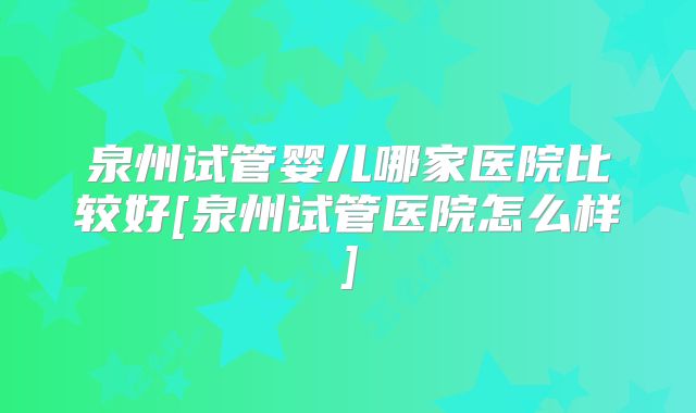 泉州试管婴儿哪家医院比较好[泉州试管医院怎么样]