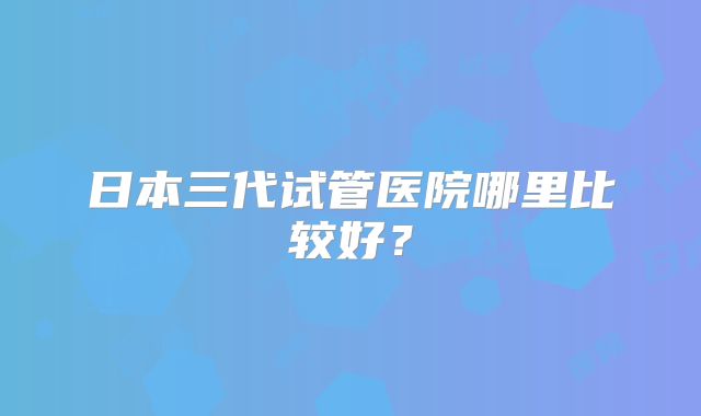 日本三代试管医院哪里比较好？