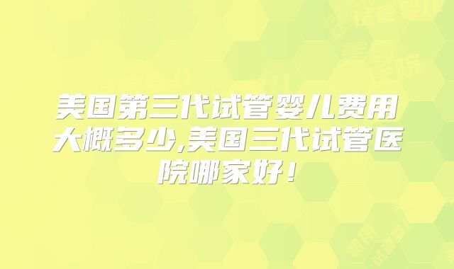 美国第三代试管婴儿费用大概多少,美国三代试管医院哪家好！