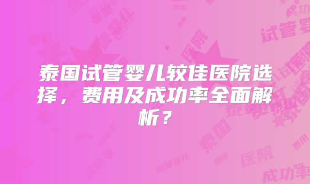 泰国试管婴儿较佳医院选择，费用及成功率全面解析？