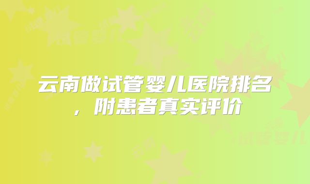 云南做试管婴儿医院排名,附患者真实评价