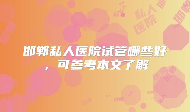 邯郸私人医院试管哪些好,可参考本文了解