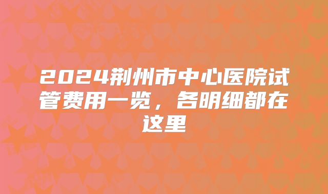 2024荆州市中心医院试管费用一览,各明细都在这里