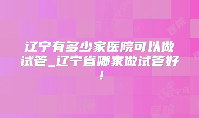 辽宁有多少家医院可以做试管_辽宁省哪家做试管好!