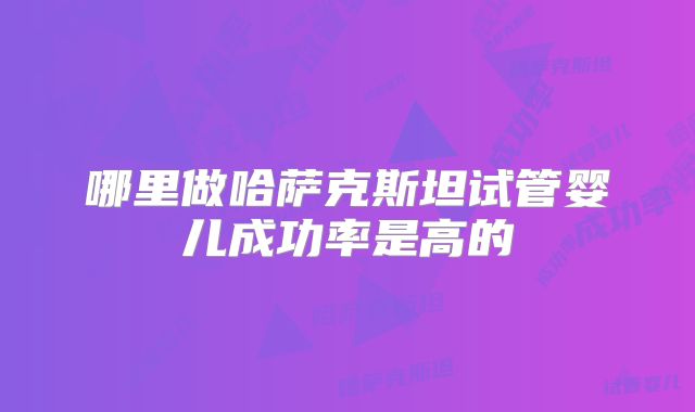 哪里做哈萨克斯坦试管婴儿成功率是高的