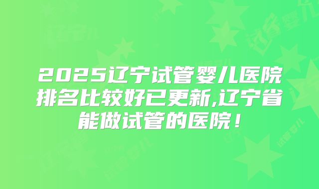 2025辽宁试管婴儿医院排名比较好已更新,辽宁省能做试管的医院!