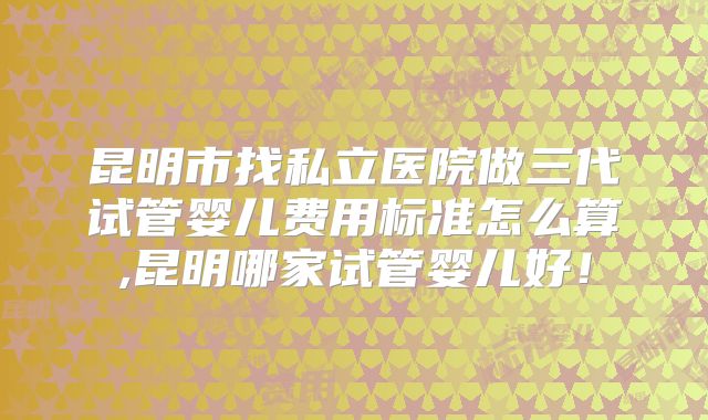 昆明市找私立医院做三代试管婴儿费用标准怎么算,昆明哪家试管婴儿好！
