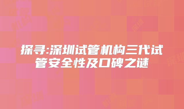 探寻:深圳试管机构三代试管安全性及口碑之谜