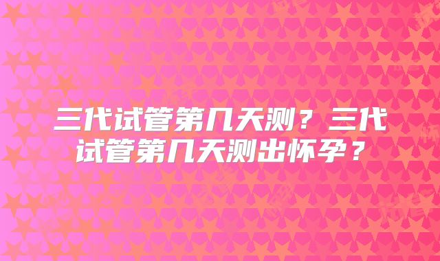 三代试管第几天测？三代试管第几天测出怀孕？