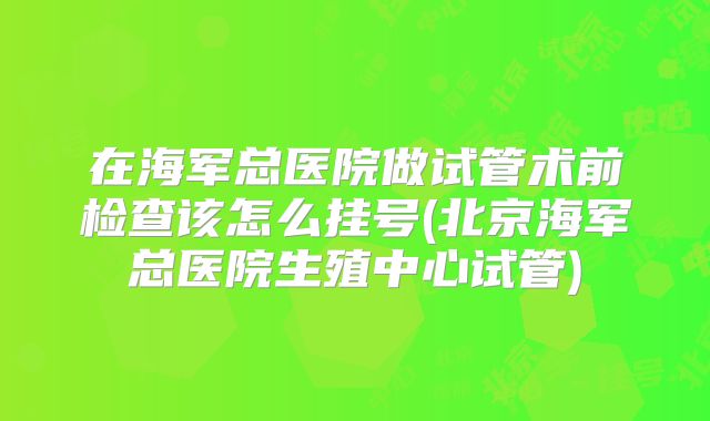 在海军总医院做试管术前检查该怎么挂号(北京海军总医院生殖中心试管)