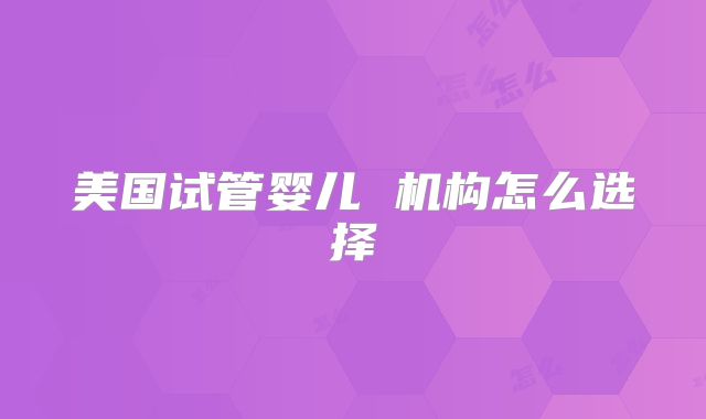 美国试管婴儿 机构怎么选择