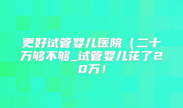 更好试管婴儿医院（二十万够不够_试管婴儿花了20万！