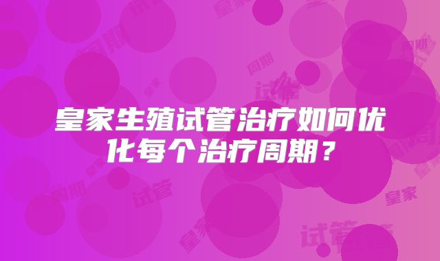 皇家生殖试管治疗如何优化每个治疗周期？