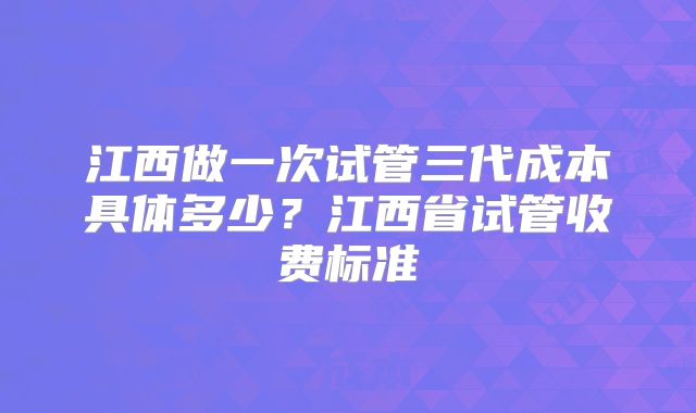 江西做一次试管三代成本具体多少?江西省试管收费标准