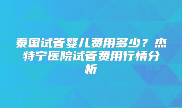 泰国试管婴儿费用多少？杰特宁医院试管费用行情分析