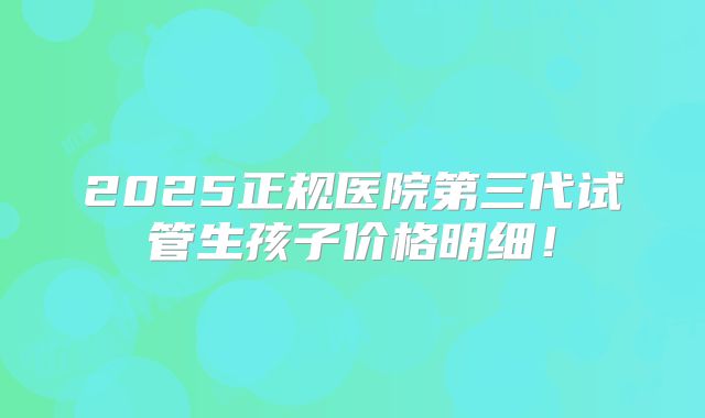 2025正规医院第三代试管生孩子价格明细!