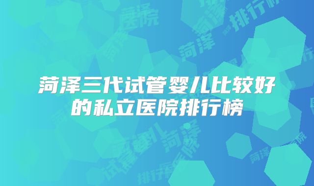 菏泽三代试管婴儿比较好的私立医院排行榜