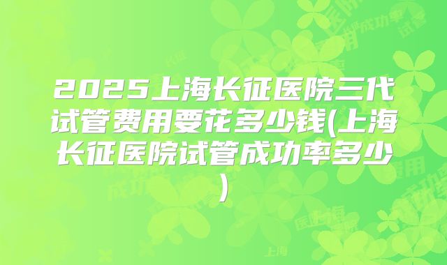 2025上海长征医院三代试管费用要花多少钱(上海长征医院试管成功率多少)