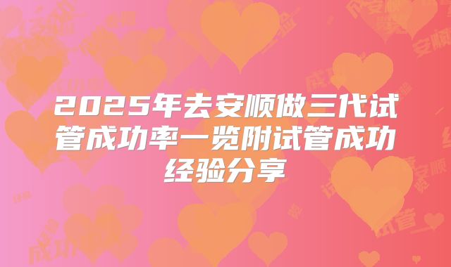 2025年去安顺做三代试管成功率一览附试管成功经验分享