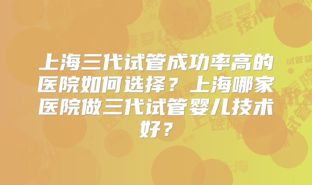 上海三代试管成功率高的医院如何选择？上海哪家医院做三代试管婴儿技术好？