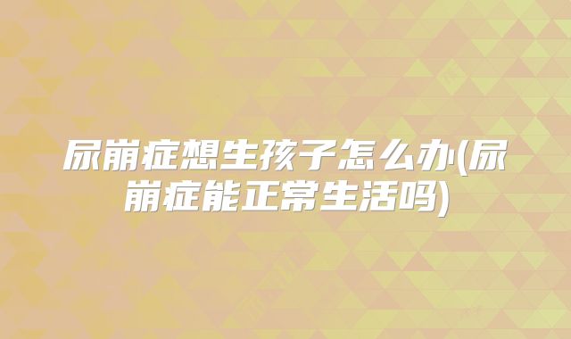 尿崩症想生孩子怎么办(尿崩症能正常生活吗)