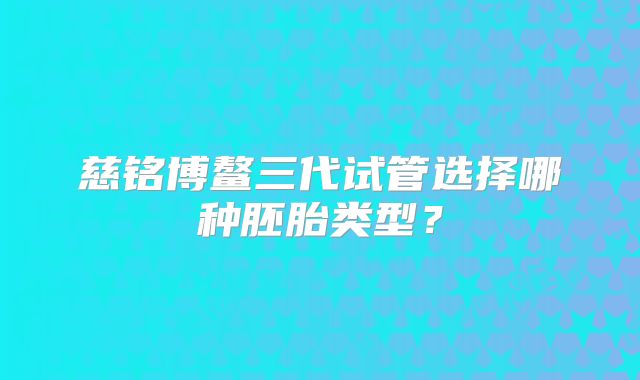 慈铭博鳌三代试管选择哪种胚胎类型？