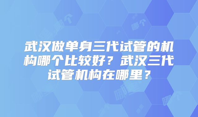 武汉做单身三代试管的机构哪个比较好？武汉三代试管机构在哪里？
