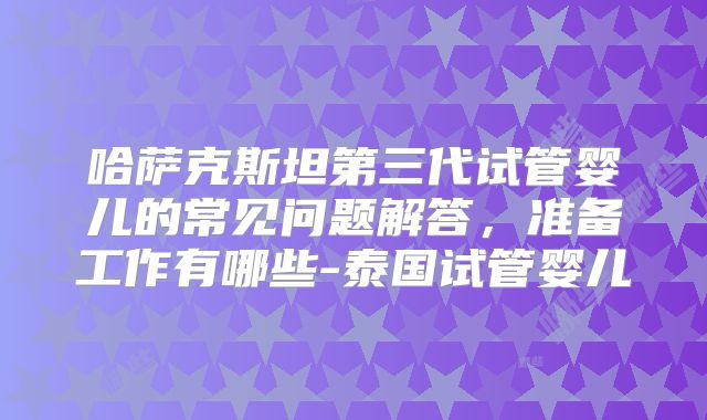 哈萨克斯坦第三代试管婴儿的常见问题解答，准备工作有哪些-泰国试管婴儿