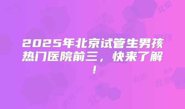 2025年北京试管生男孩热门医院前三,快来了解!
