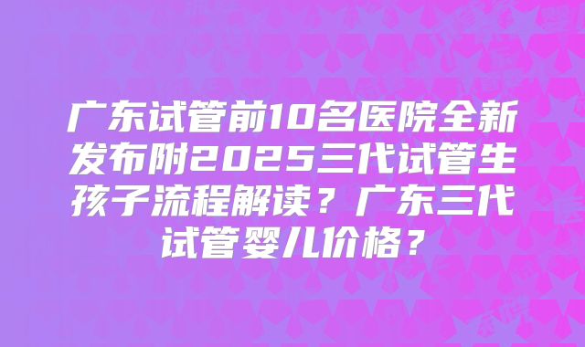 广东试管前10名医院全新发布附2025三代试管生孩子流程解读？广东三代试管婴儿价格？