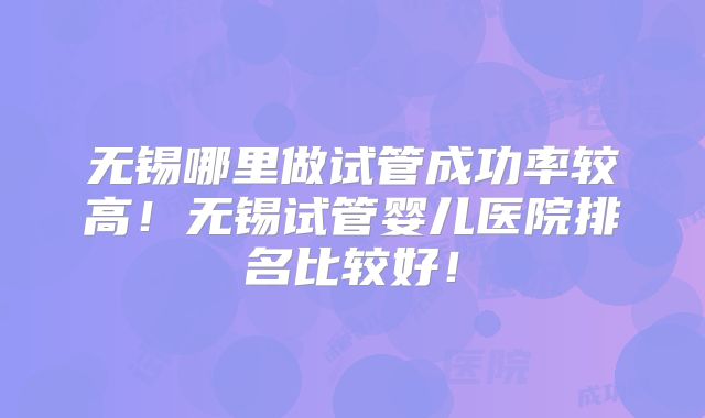 无锡哪里做试管成功率较高！无锡试管婴儿医院排名比较好！