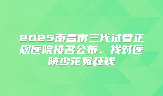 2025南昌市三代试管正规医院排名公布,找对医院少花冤枉钱