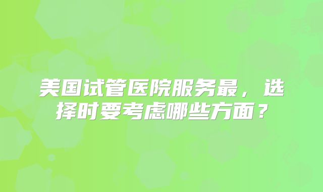 美国试管医院服务最，选择时要考虑哪些方面？