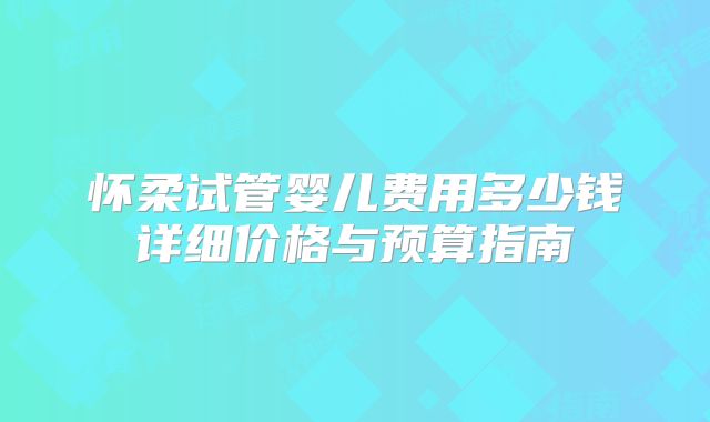 怀柔试管婴儿费用多少钱详细价格与预算指南