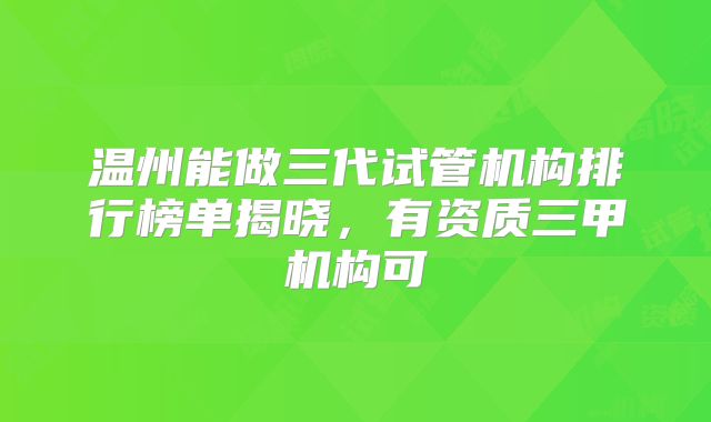 温州能做三代试管机构排行榜单揭晓，有资质三甲机构可