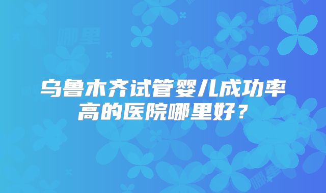 乌鲁木齐试管婴儿成功率高的医院哪里好？