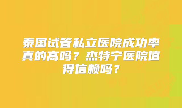 泰国试管私立医院成功率真的高吗?杰特宁医院值得信赖吗?