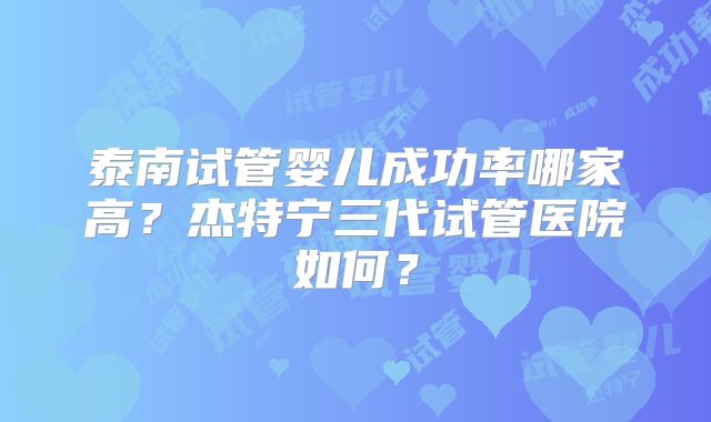 泰南试管婴儿成功率哪家高？杰特宁三代试管医院如何？