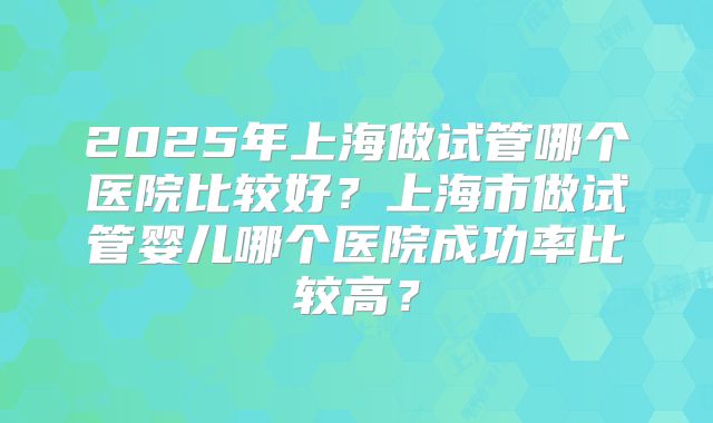 2025年上海做试管哪个医院比较好？上海市做试管婴儿哪个医院成功率比较高？