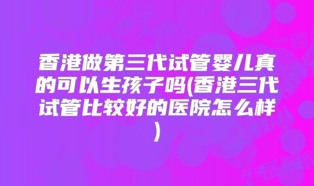 香港做第三代试管婴儿真的可以生孩子吗(香港三代试管比较好的医院怎么样)