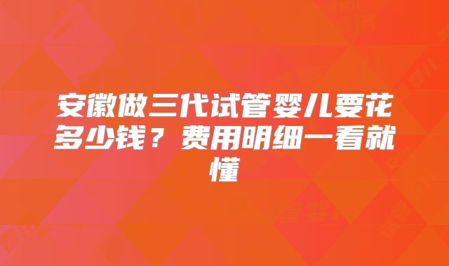安徽做三代试管婴儿要花多少钱？费用明细一看就懂
