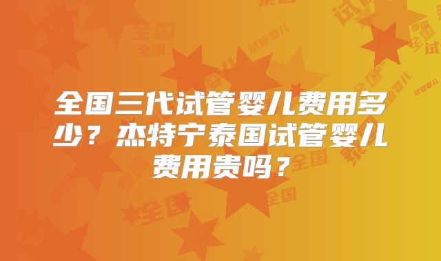 全国三代试管婴儿费用多少？杰特宁泰国试管婴儿费用贵吗？