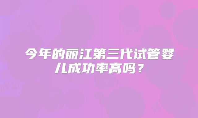 今年的丽江第三代试管婴儿成功率高吗？